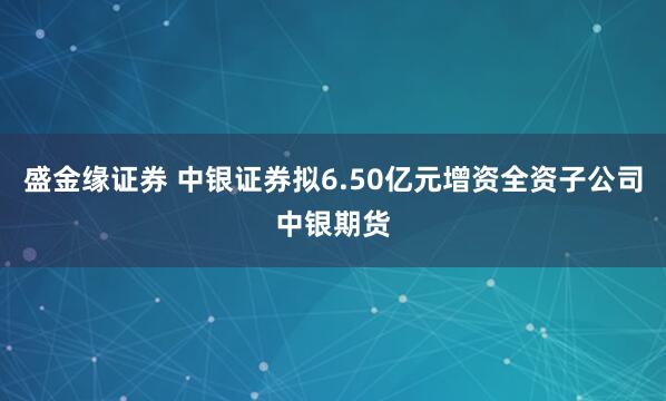 盛金缘证券 中银证券拟6.50亿元增资全资子公司中银期货