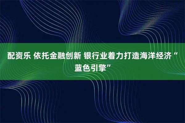 配资乐 依托金融创新 银行业着力打造海洋经济“蓝色引擎”