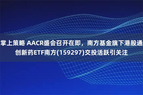 掌上策略 AACR盛会召开在即，南方基金旗下港股通创新药ETF南方(159297)交投活跃引关注