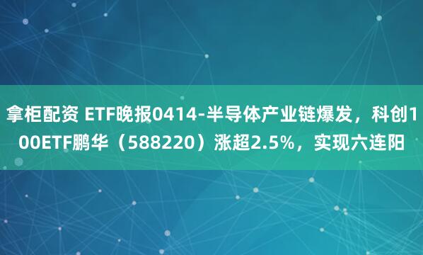 拿柜配资 ETF晚报0414-半导体产业链爆发，科创100ETF鹏华（588220）涨超2.5%，实现六连阳